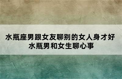 水瓶座男跟女友聊别的女人身才好 水瓶男和女生聊心事